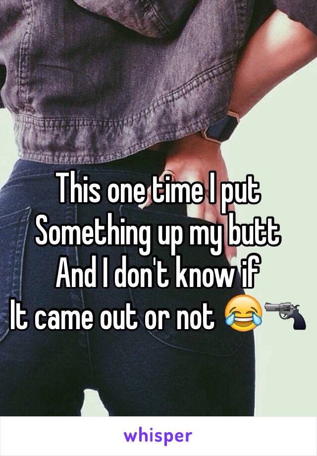 This one time I put 
Something up my butt 
And I don't know if
It came out or not 😂🔫