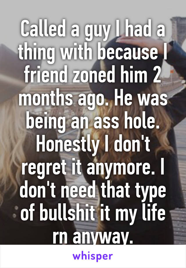 Called a guy I had a thing with because I friend zoned him 2 months ago. He was being an ass hole. Honestly I don't regret it anymore. I don't need that type of bullshit it my life rn anyway.