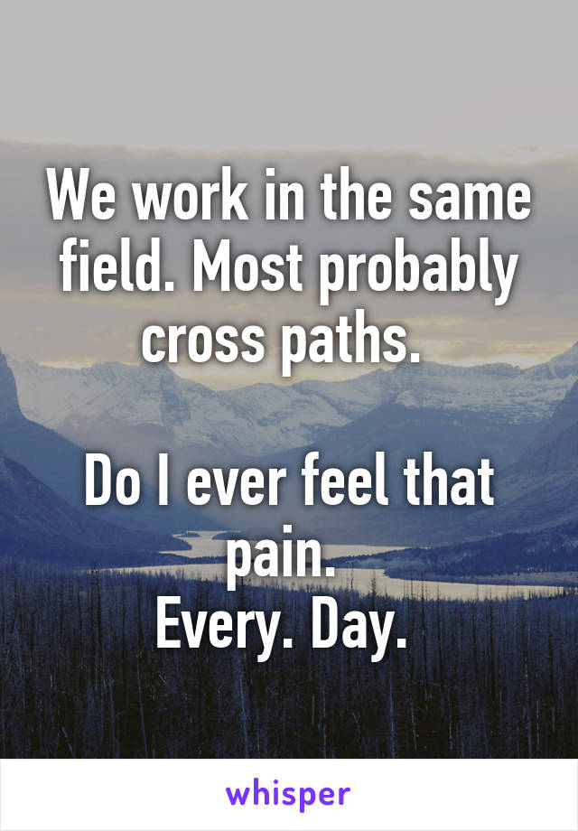 We work in the same field. Most probably cross paths. 

Do I ever feel that pain. 
Every. Day. 