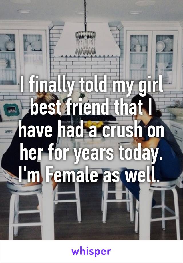 I finally told my girl best friend that I have had a crush on her for years today.
I'm Female as well. 