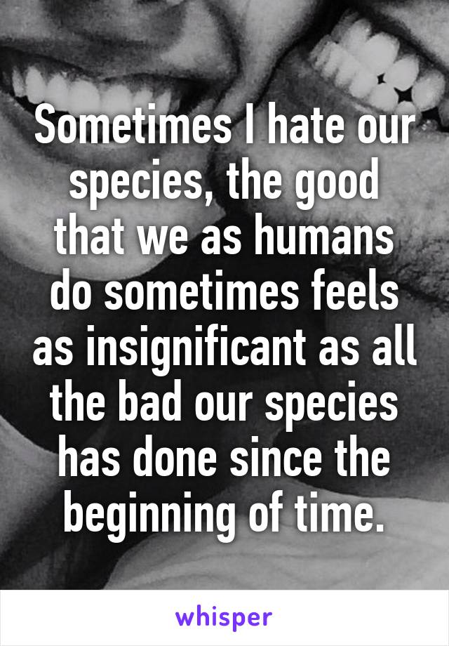 Sometimes I hate our species, the good that we as humans do sometimes feels as insignificant as all the bad our species has done since the beginning of time.