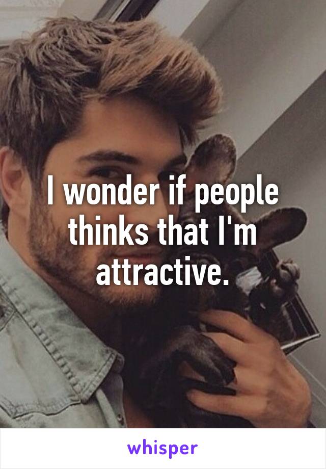 I wonder if people thinks that I'm attractive.