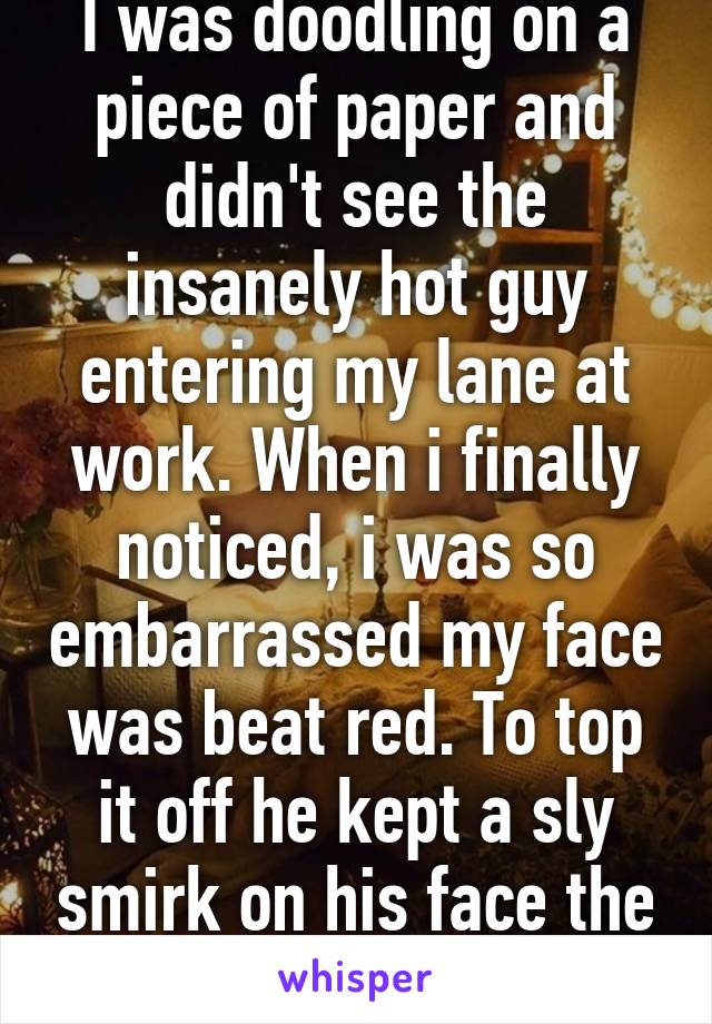 I was doodling on a piece of paper and didn't see the insanely hot guy entering my lane at work. When i finally noticed, i was so embarrassed my face was beat red. To top it off he kept a sly smirk on his face the whole time