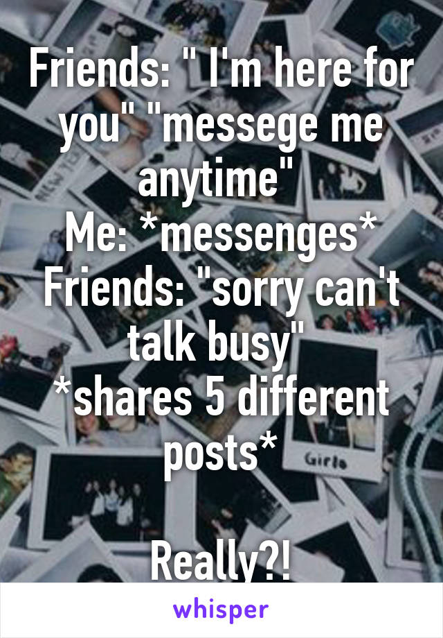 Friends: " I'm here for you" "messege me anytime" 
Me: *messenges*
Friends: "sorry can't talk busy" 
*shares 5 different posts*

Really?!