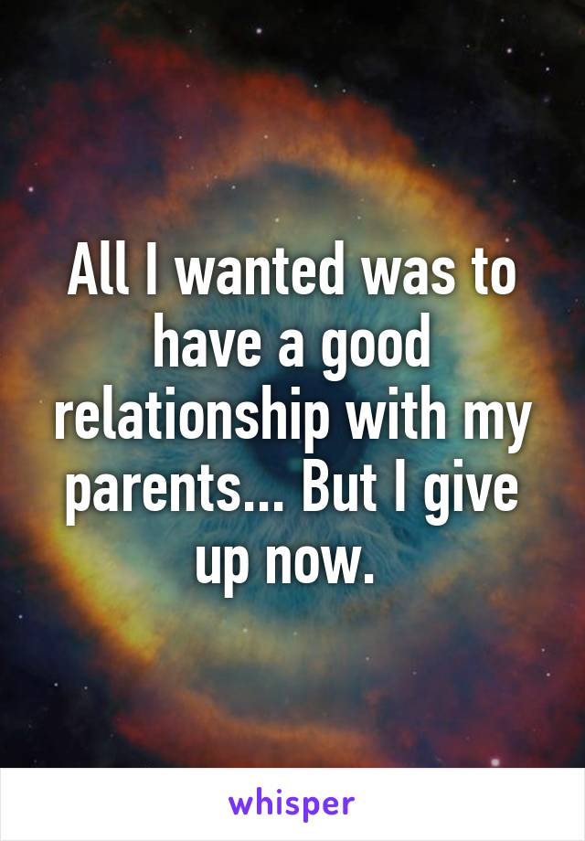 All I wanted was to have a good relationship with my parents... But I give up now. 