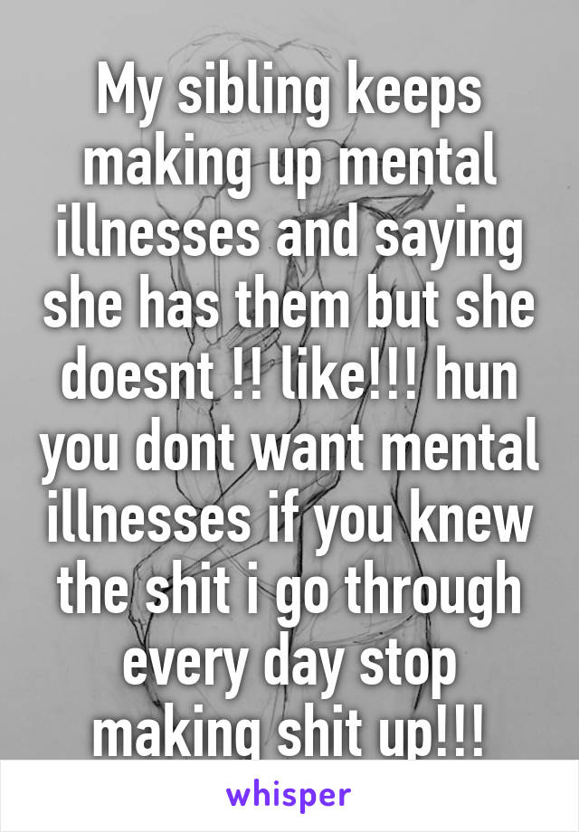 My sibling keeps making up mental illnesses and saying she has them but she doesnt !! like!!! hun you dont want mental illnesses if you knew the shit i go through every day stop making shit up!!!