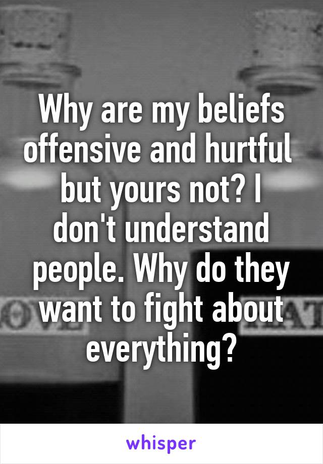 Why are my beliefs offensive and hurtful 
but yours not? I don't understand people. Why do they want to fight about everything?