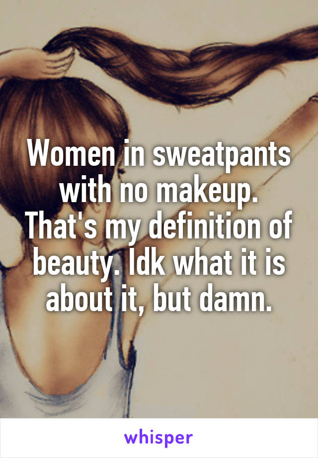 Women in sweatpants with no makeup. That's my definition of beauty. Idk what it is about it, but damn.