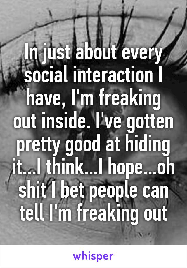 In just about every social interaction I have, I'm freaking out inside. I've gotten pretty good at hiding it...I think...I hope...oh shit I bet people can tell I'm freaking out