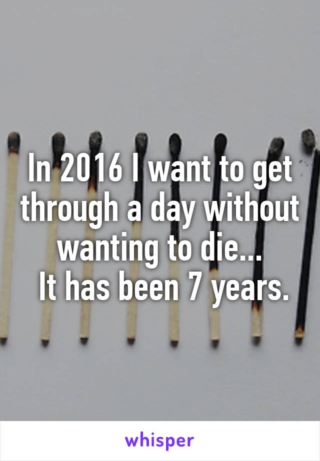 In 2016 I want to get through a day without wanting to die...
 It has been 7 years.