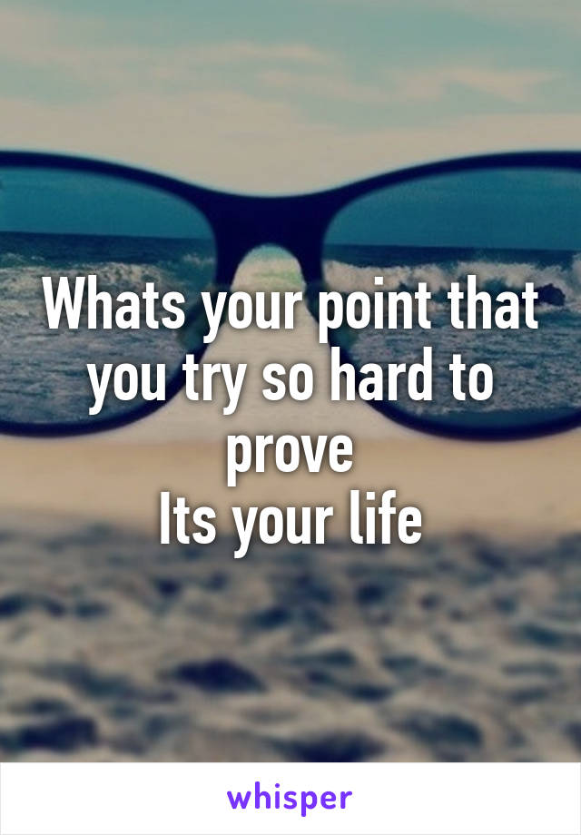 Whats your point that you try so hard to prove
Its your life