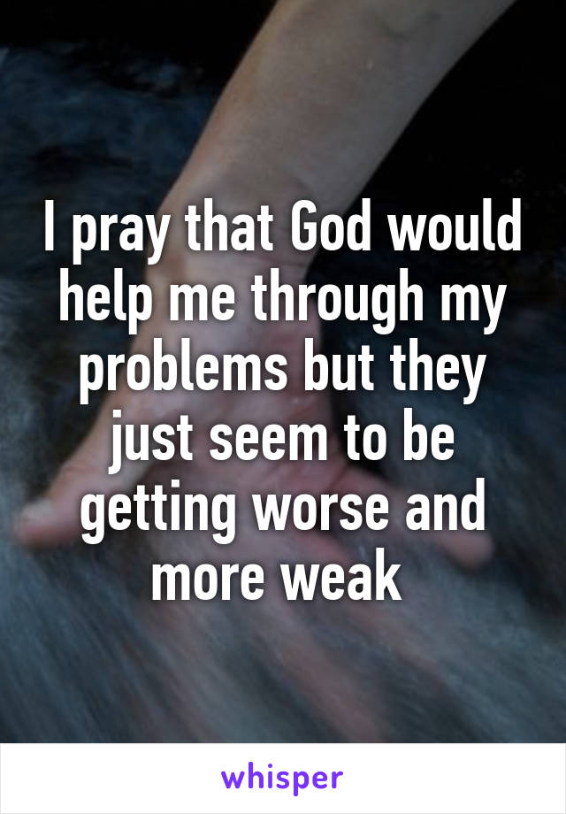 I pray that God would help me through my problems but they just seem to be getting worse and more weak 