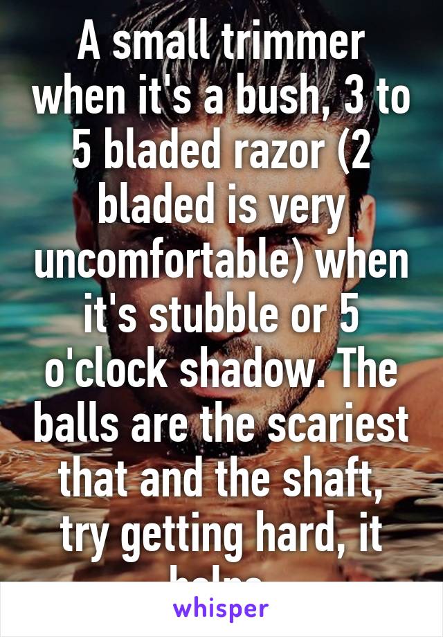 A small trimmer when it's a bush, 3 to 5 bladed razor (2 bladed is very uncomfortable) when it's stubble or 5 o'clock shadow. The balls are the scariest that and the shaft, try getting hard, it helps.