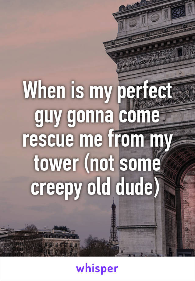 When is my perfect guy gonna come rescue me from my tower (not some creepy old dude) 