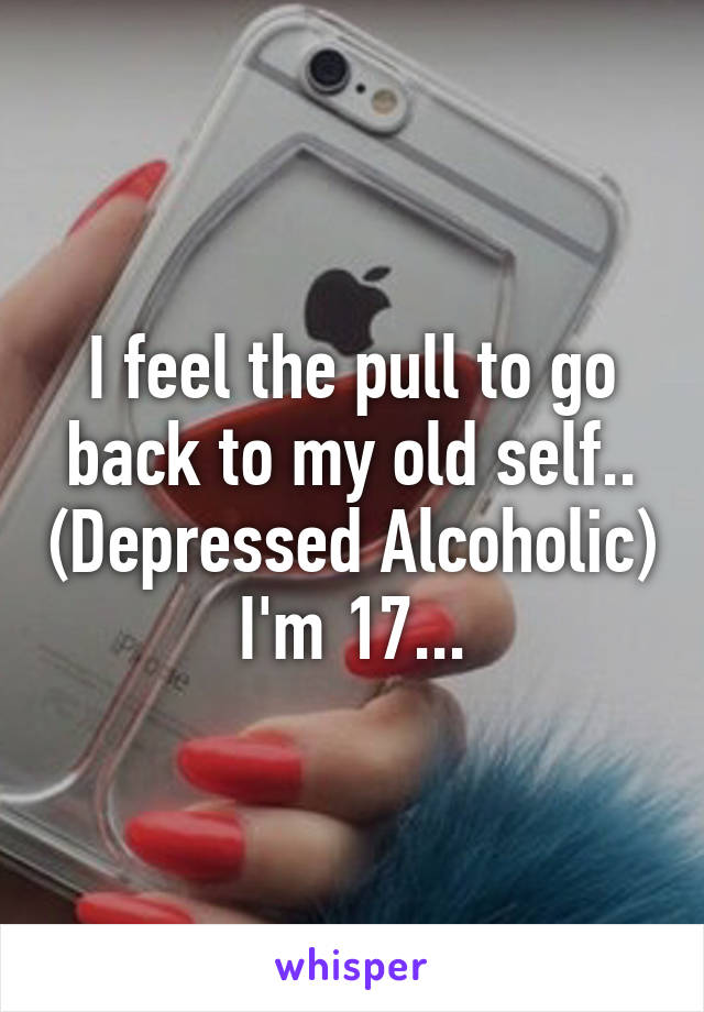 I feel the pull to go back to my old self.. (Depressed Alcoholic) I'm 17...