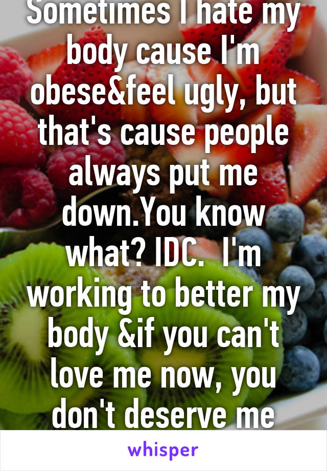 Sometimes I hate my body cause I'm obese&feel ugly, but that's cause people always put me down.You know what? IDC.  I'm working to better my body &if you can't love me now, you don't deserve me later.