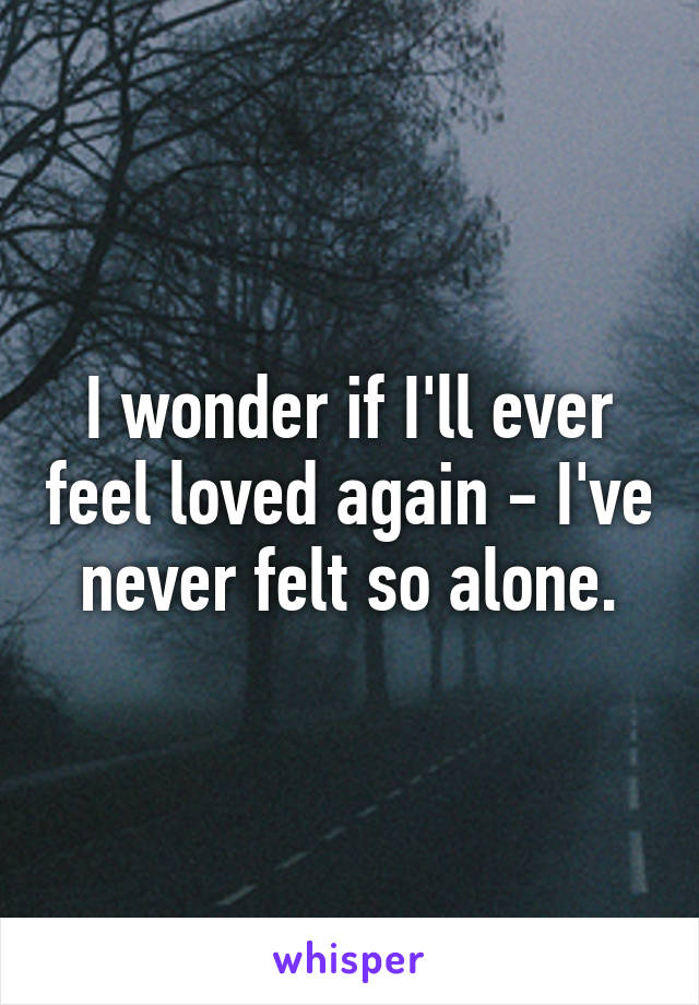 I wonder if I'll ever feel loved again - I've never felt so alone.