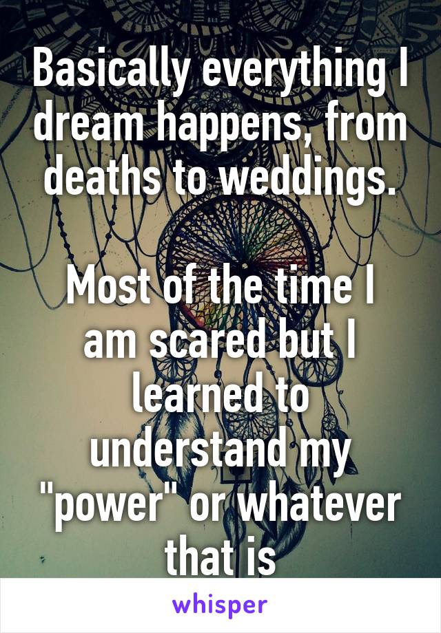 Basically everything I dream happens, from deaths to weddings.

Most of the time I am scared but I learned to understand my "power" or whatever that is