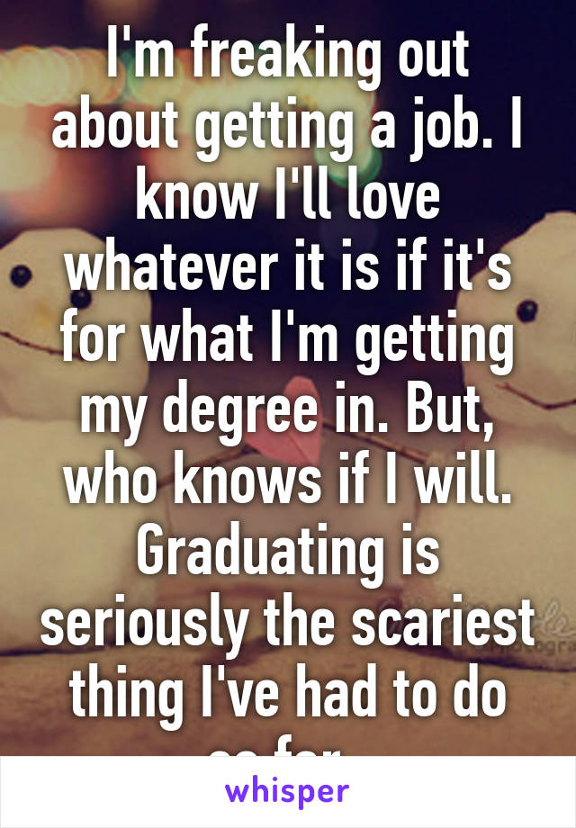 I'm freaking out about getting a job. I know I'll love whatever it is if it's for what I'm getting my degree in. But, who knows if I will. Graduating is seriously the scariest thing I've had to do so far. 