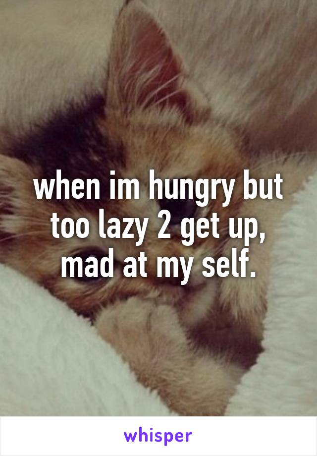 when im hungry but too lazy 2 get up, mad at my self.