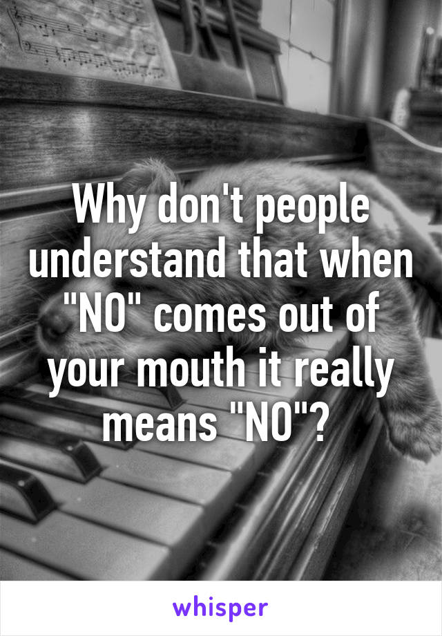 Why don't people understand that when "NO" comes out of your mouth it really means "NO"? 