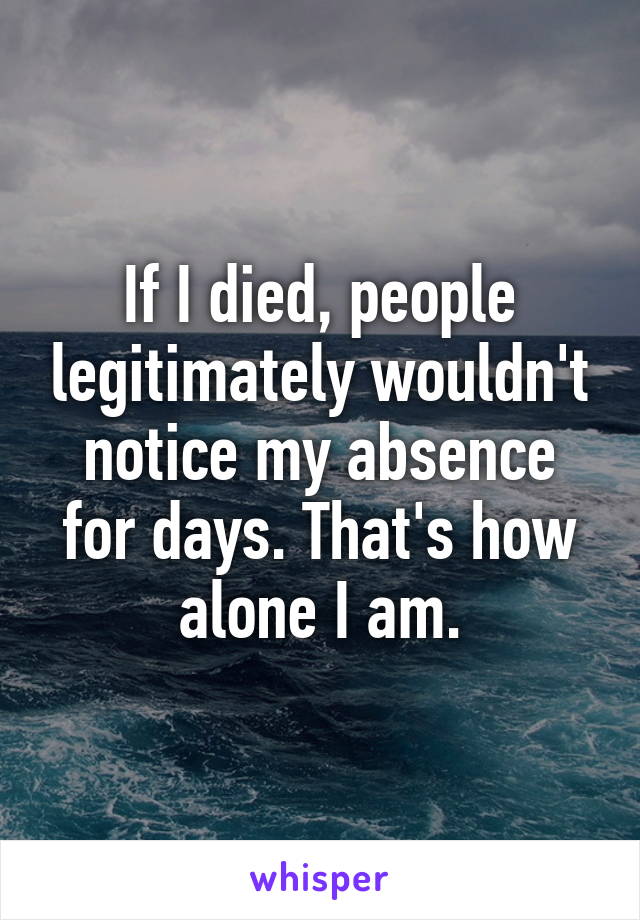 If I died, people legitimately wouldn't notice my absence for days. That's how alone I am.