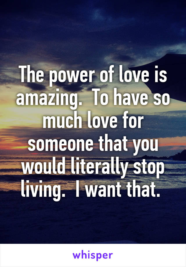 The power of love is amazing.  To have so much love for someone that you would literally stop living.  I want that. 