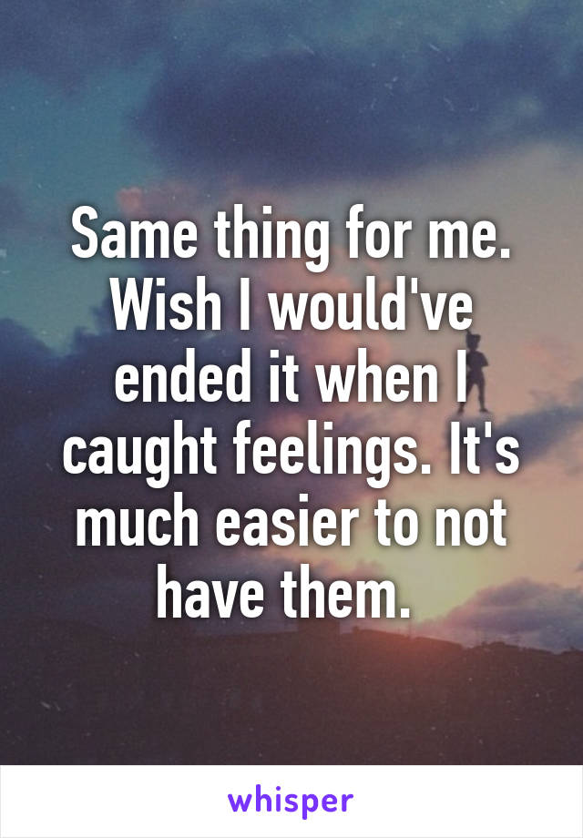 Same thing for me. Wish I would've ended it when I caught feelings. It's much easier to not have them. 