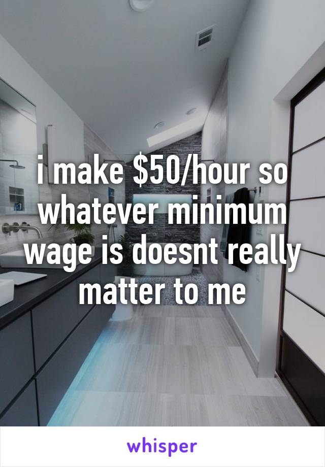 i make $50/hour so whatever minimum wage is doesnt really matter to me