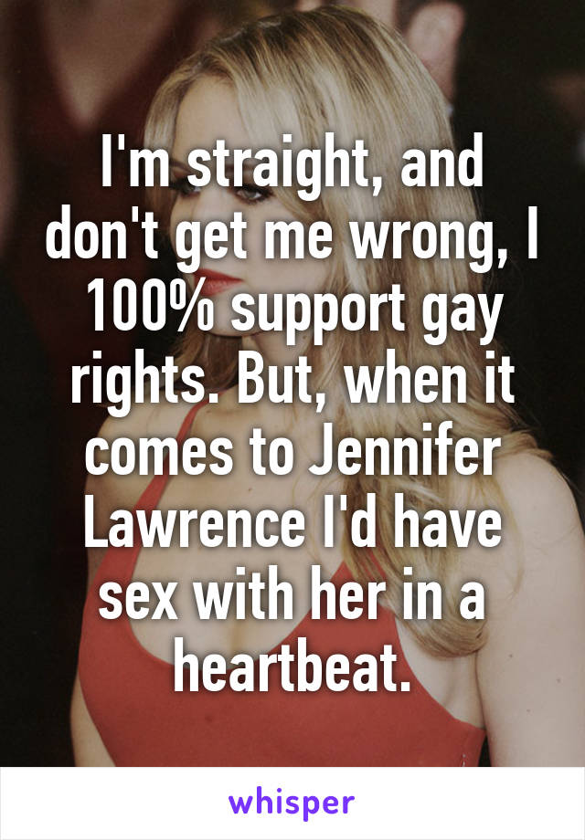 I'm straight, and don't get me wrong, I 100% support gay rights. But, when it comes to Jennifer Lawrence I'd have sex with her in a heartbeat.