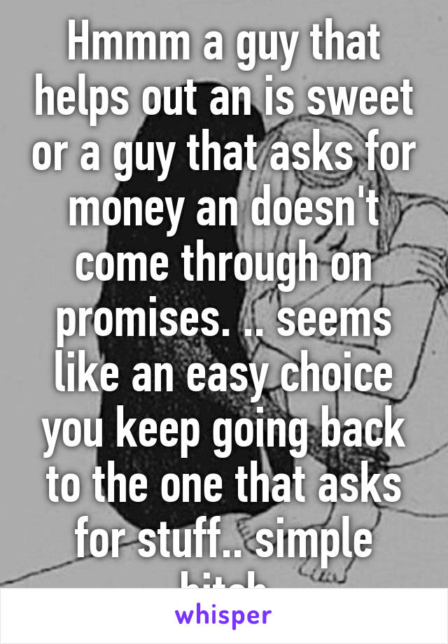 Hmmm a guy that helps out an is sweet or a guy that asks for money an doesn't come through on promises. .. seems like an easy choice you keep going back to the one that asks for stuff.. simple bitch