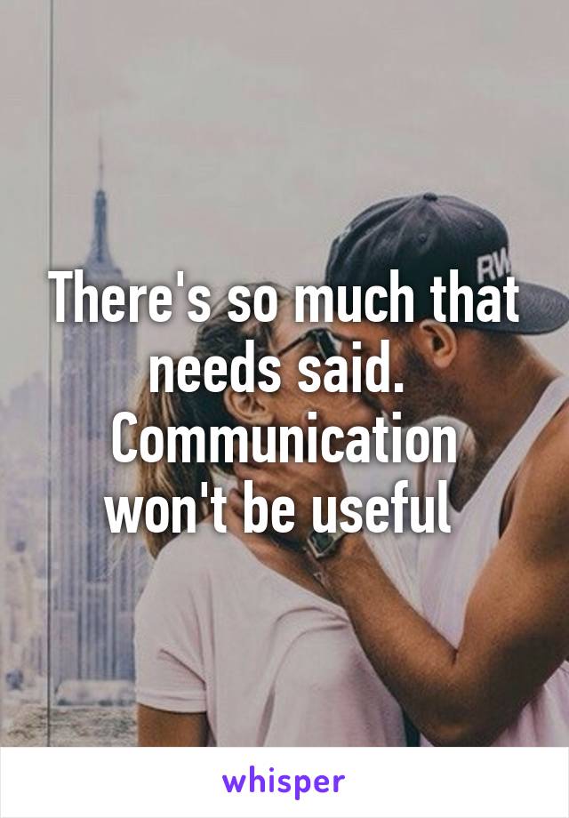 There's so much that needs said. 
Communication won't be useful 