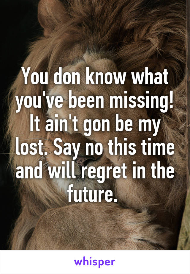 You don know what you've been missing! It ain't gon be my lost. Say no this time and will regret in the future. 