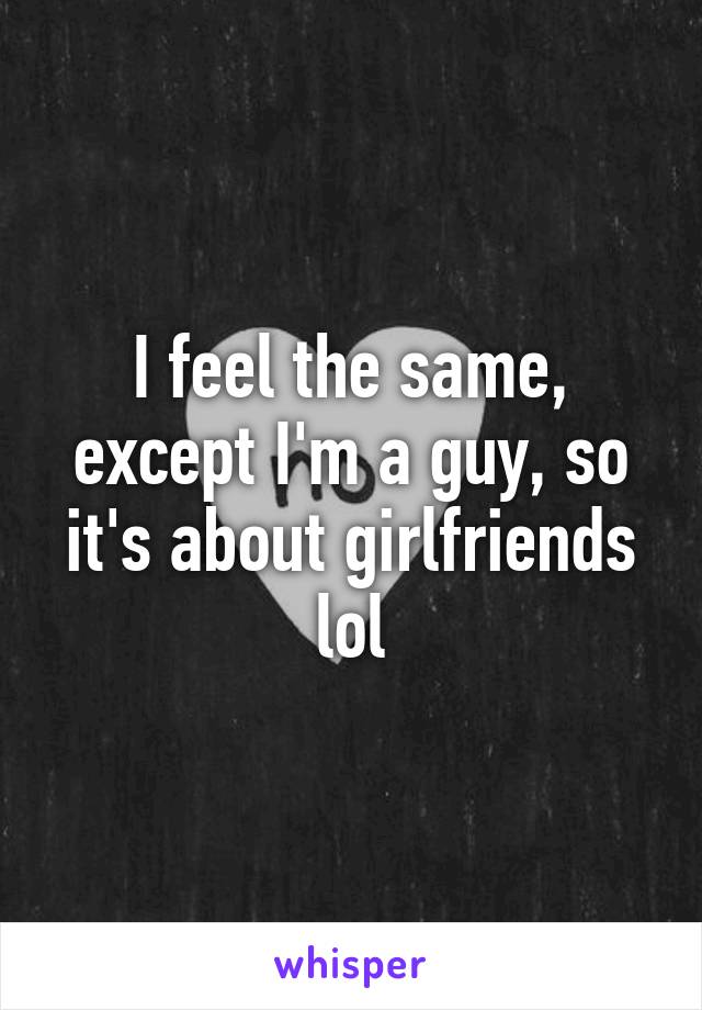 I feel the same, except I'm a guy, so it's about girlfriends lol