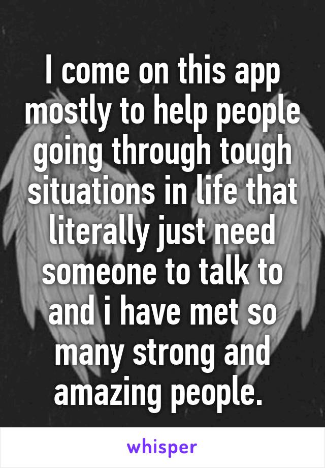 I come on this app mostly to help people going through tough situations in life that literally just need someone to talk to and i have met so many strong and amazing people. 