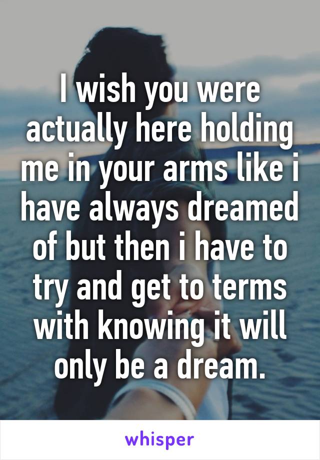 I wish you were actually here holding me in your arms like i have always dreamed of but then i have to try and get to terms with knowing it will only be a dream.