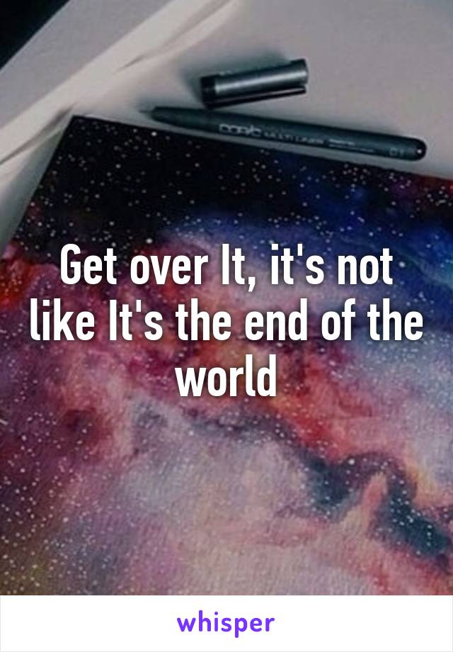 Get over It, it's not like It's the end of the world