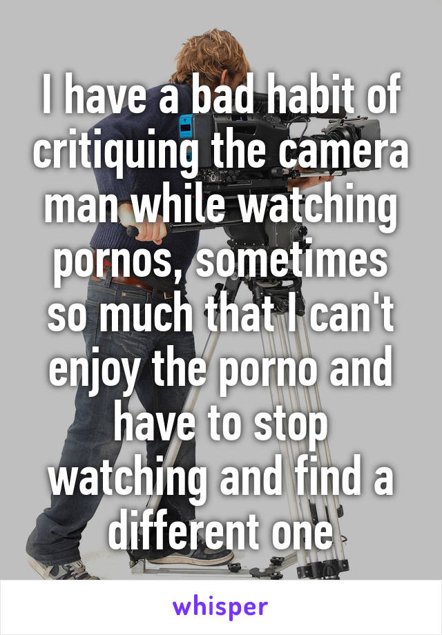 I have a bad habit of critiquing the camera man while watching pornos, sometimes so much that I can't enjoy the porno and have to stop watching and find a different one