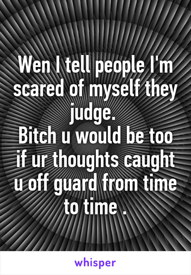 Wen I tell people I'm scared of myself they judge. 
Bitch u would be too if ur thoughts caught u off guard from time to time .