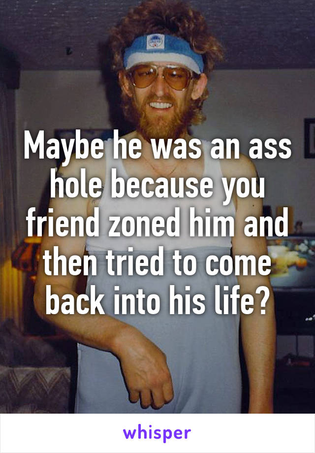 Maybe he was an ass hole because you friend zoned him and then tried to come back into his life?