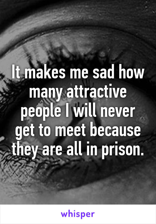 It makes me sad how many attractive people I will never get to meet because they are all in prison.