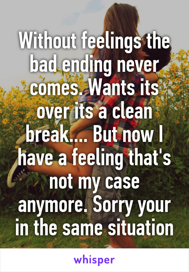 Without feelings the bad ending never comes. Wants its over its a clean break.... But now I have a feeling that's not my case anymore. Sorry your in the same situation