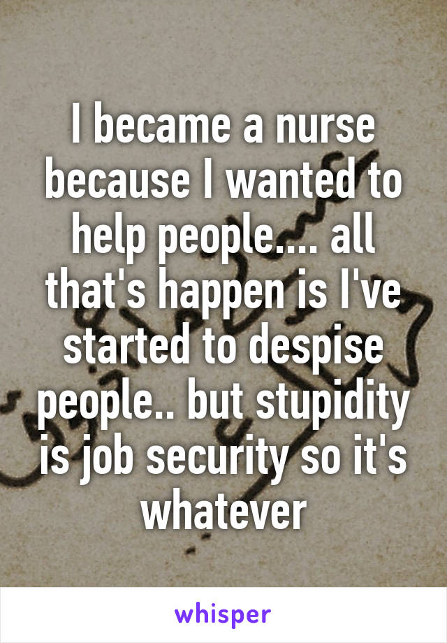 I became a nurse because I wanted to help people.... all that's happen is I've started to despise people.. but stupidity is job security so it's whatever