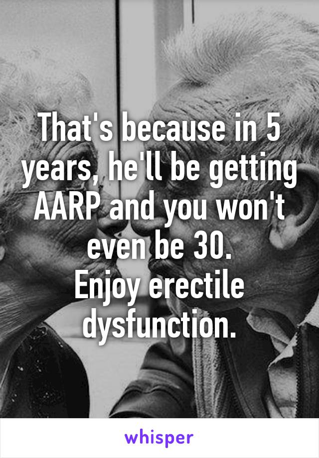 That's because in 5 years, he'll be getting AARP and you won't even be 30.
Enjoy erectile dysfunction.