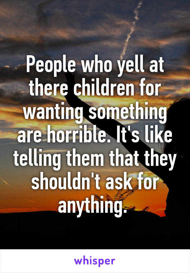 People who yell at there children for wanting something are horrible. It's like telling them that they shouldn't ask for anything. 