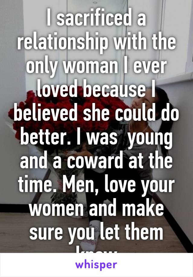 I sacrificed a relationship with the only woman I ever loved because I believed she could do better. I was  young and a coward at the time. Men, love your women and make sure you let them know