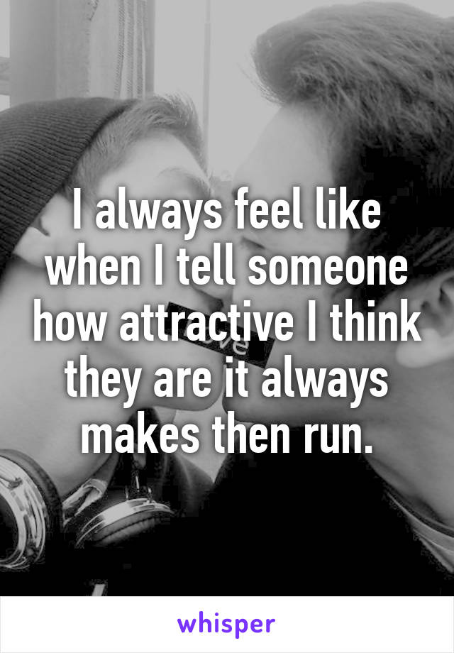 I always feel like when I tell someone how attractive I think they are it always makes then run.