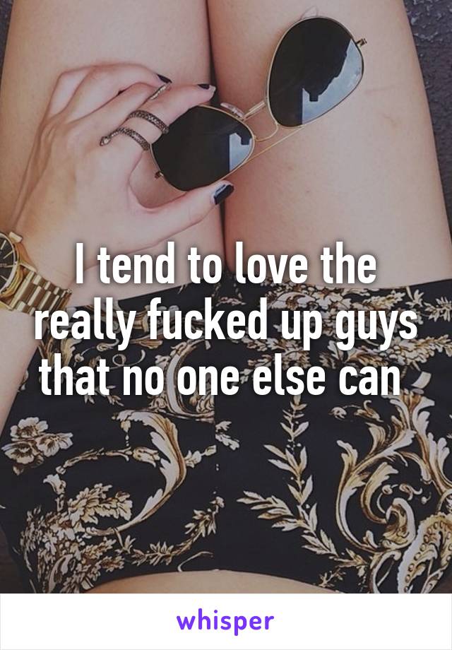 I tend to love the really fucked up guys that no one else can 