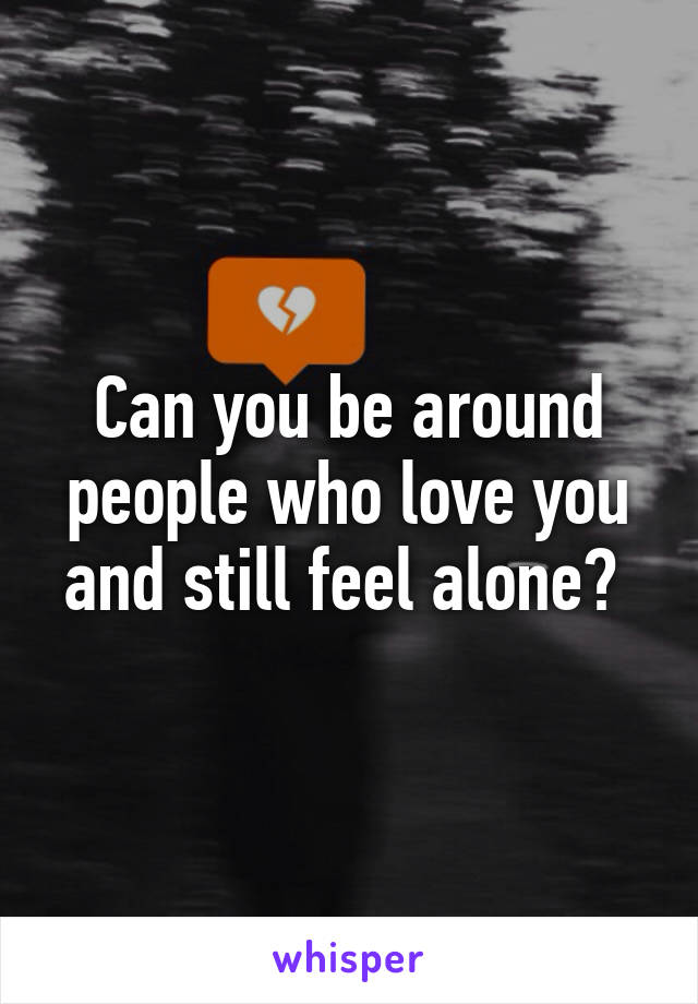 Can you be around people who love you and still feel alone? 