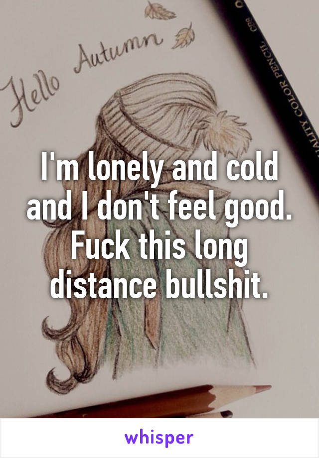 I'm lonely and cold and I don't feel good. Fuck this long distance bullshit.